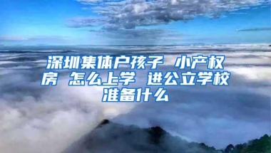 深圳集体户孩子 小产权房 怎么上学 进公立学校准备什么