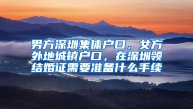 男方深圳集体户口，女方外地城镇户口，在深圳领结婚证需要准备什么手续