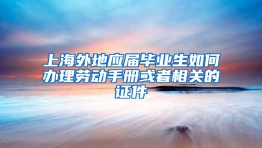 上海外地应届毕业生如何办理劳动手册或者相关的证件