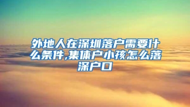 外地人在深圳落户需要什么条件,集体户小孩怎么落深户口