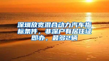 深圳放宽混合动力汽车指标条件，非深户有居住证即办，最多2辆