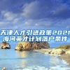 天津人才引进政策2021海河英才计划落户条件