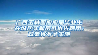 广西玉林回应应届毕业生在城区买新房可优先聘用：政策将不予实施