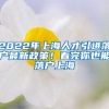 2022年上海人才引进落户最新政策！看完你也能落户上海