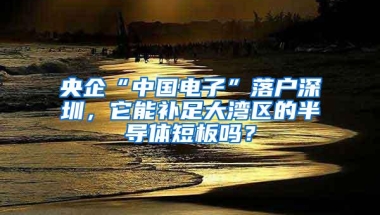 央企“中国电子”落户深圳，它能补足大湾区的半导体短板吗？