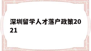 深圳留学人才落户政策2021(深圳留学生人才落户政策2020)