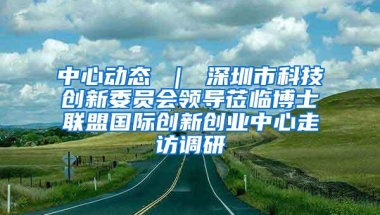 中心动态 ｜ 深圳市科技创新委员会领导莅临博士联盟国际创新创业中心走访调研