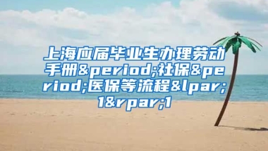 上海应届毕业生办理劳动手册.社保.医保等流程(1)1