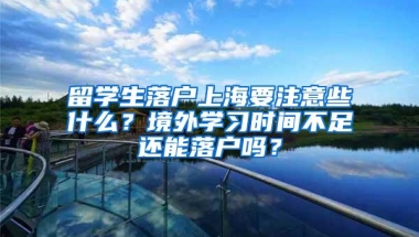 留学生落户上海要注意些什么？境外学习时间不足还能落户吗？