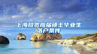 上海放宽应届硕士毕业生落户条件
