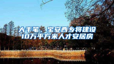 大手笔，宝安西乡将建设10万平方米人才安居房