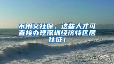 不用交社保，这些人才可直接办理深圳经济特区居住证！