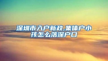 深圳市入户新政,集体户小孩怎么落深户口
