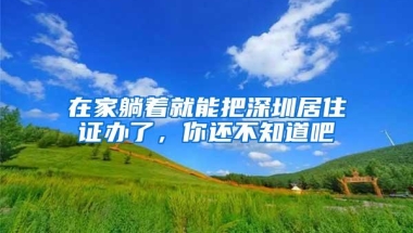 在家躺着就能把深圳居住证办了，你还不知道吧