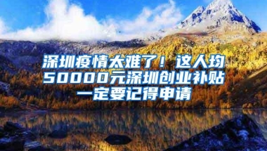 深圳疫情太难了！这人均50000元深圳创业补贴一定要记得申请