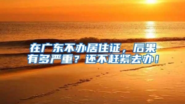 在广东不办居住证，后果有多严重？还不赶紧去办！