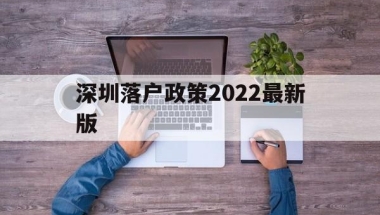 深圳落户政策2022最新版(留学生深圳落户政策2022最新版)