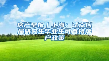 房产早报｜上海：试点应届研究生毕业生可直接落户政策