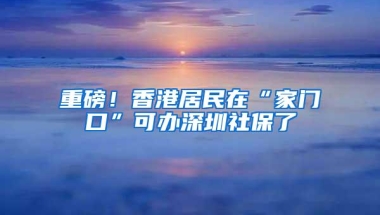 重磅！香港居民在“家门口”可办深圳社保了
