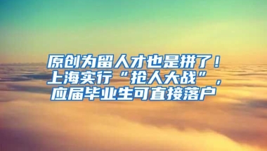 原创为留人才也是拼了！上海实行“抢人大战”，应届毕业生可直接落户