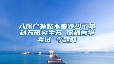 入深户补贴不要领少了本科万研究生万 深圳自学考试 今题网