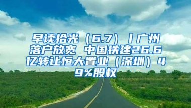早读拾光（6.7）丨广州落户放宽 中国铁建26.6亿转让恒大置业（深圳）49%股权