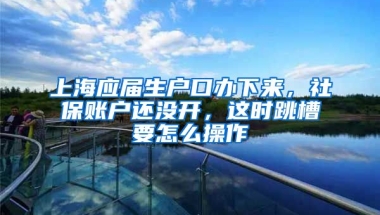 上海应届生户口办下来，社保账户还没开，这时跳槽要怎么操作