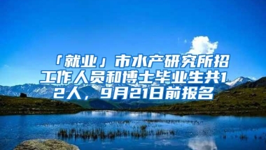 「就业」市水产研究所招工作人员和博士毕业生共12人，9月21日前报名