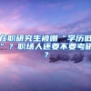 在职研究生被嘲“学历低”？职场人还要不要考研？