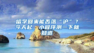 留学回来能否落“沪”？今天起，小程序测一下就知道