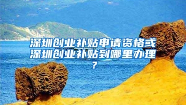 深圳创业补贴申请资格或深圳创业补贴到哪里办理？