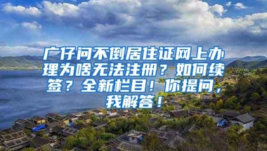 广仔问不倒居住证网上办理为啥无法注册？如何续签？全新栏目！你提问，我解答！