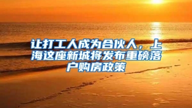 让打工人成为合伙人，上海这座新城将发布重磅落户购房政策