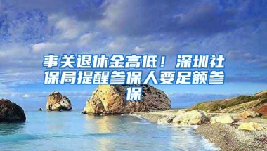 事关退休金高低！深圳社保局提醒参保人要足额参保