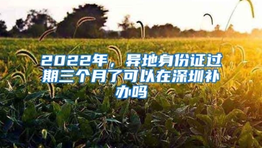 2022年，异地身份证过期三个月了可以在深圳补办吗