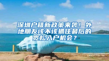 深圳户籍新政策来袭！外地朋友该不该抓住最后的宽松入户机会？