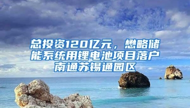 总投资120亿元，懋略储能系统用锂电池项目落户南通苏锡通园区