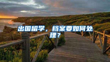 出国留学，档案要如何处理？