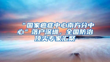 “国家癌症中心南方分中心”落户深圳，全国防治顶尖专家汇聚
