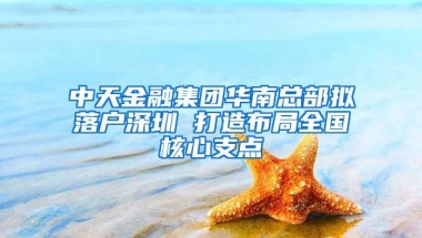 中天金融集团华南总部拟落户深圳 打造布局全国核心支点