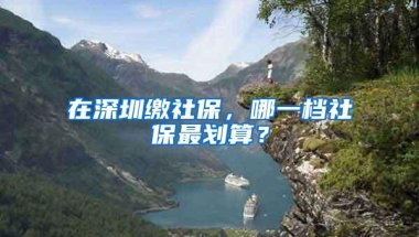 在深圳缴社保，哪一档社保最划算？