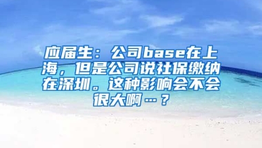 应届生：公司base在上海，但是公司说社保缴纳在深圳。这种影响会不会很大啊…？