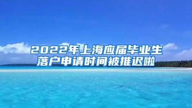 2022年上海应届毕业生落户申请时间被推迟啦