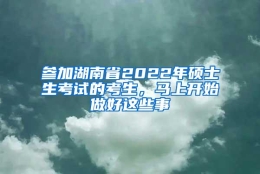 参加湖南省2022年硕士生考试的考生，马上开始做好这些事