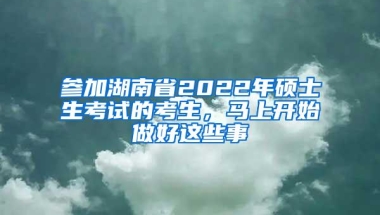 参加湖南省2022年硕士生考试的考生，马上开始做好这些事