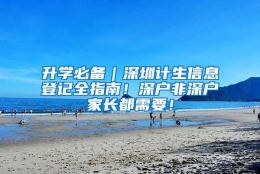 升学必备｜深圳计生信息登记全指南！深户非深户家长都需要！