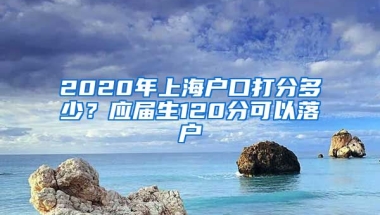 2020年上海户口打分多少？应届生120分可以落户