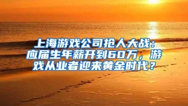 上海游戏公司抢人大战：应届生年薪开到60万，游戏从业者迎来黄金时代？
