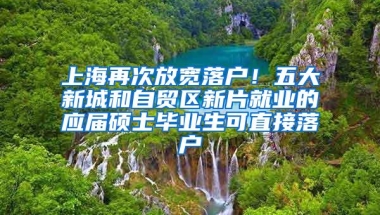 上海再次放宽落户！五大新城和自贸区新片就业的应届硕士毕业生可直接落户