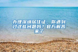 办理深圳居住证，你遇到过这些问题吗？官方解答来了